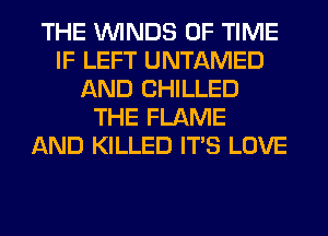 THE WINDS OF TIME
IF LEFT UNTAMED
AND CHILLED
THE FLAME
AND KILLED ITS LOVE