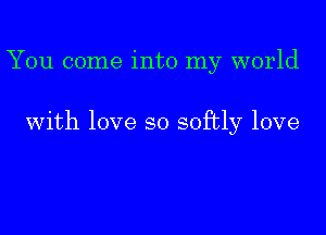 You come into my world

With love so softly love