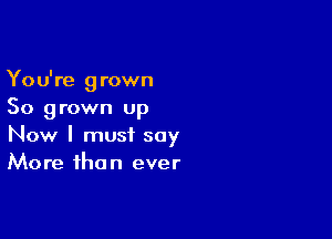 You're grown
So grown up

Now I must say
More than ever