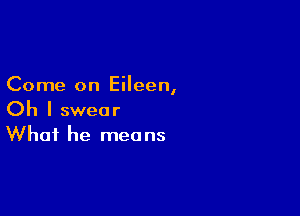 Come on Eileen,

Oh I swear
What he means