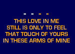 THIS LOVE IN ME
STILL IS ONLY T0 FEEL
THAT TOUCH OF YOURS
IN THESE ARMS OF MINE