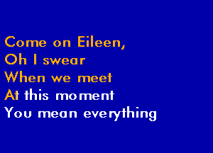 Come on Eileen,
Oh I swear

When we meet
At this moment
You mean everything