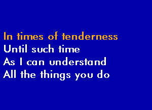 In times of tenderness
Until such time

As I can understand
All the things you do