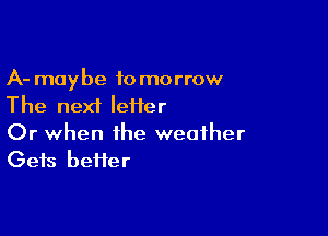 A- maybe tomorrow
The next Ieiier

Or when the weather
Gets heifer