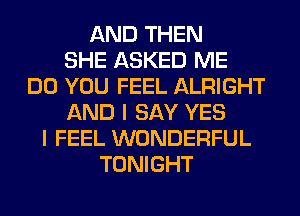 AND THEN
SHE ASKED ME
DO YOU FEEL ALRIGHT
AND I SAY YES
I FEEL WONDERFUL
TONIGHT