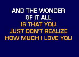 AND THE WONDER
OF IT ALL
IS THAT YOU
JUST DON'T REALIZE
HOW MUCH I LOVE YOU