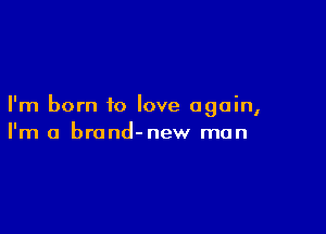 I'm born to love again,

I'm a brond-new man