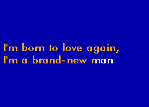 I'm born to love again,

I'm a brond-new man