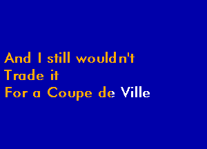And I still would n'f

Trade ii
For a Coupe de Ville
