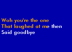 Woh you're the one

That laughed at me then
Said good bye