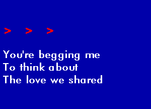 You're begging me
To think about
The love we shared