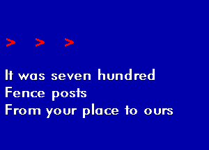 It was seven hundred

Fence posts
From your place to ours