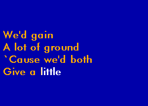 We'd gain
A lot of ground

CaUse we'd both
Give a Iiiile