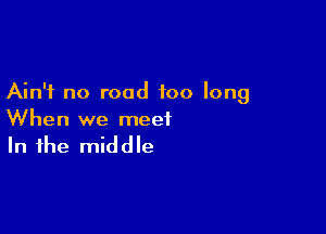 Ain't no road too long

When we meet

In the middle