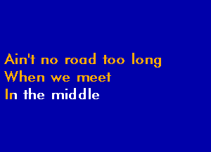 Ain't no road too long

When we meet

In the middle