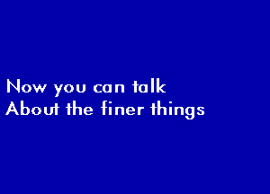 Now you can talk

Aboui the finer things