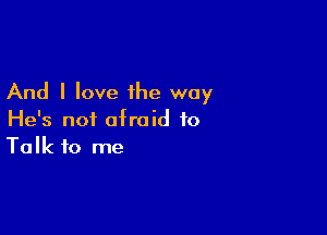 And I love the way

He's not afraid to
Talk to me