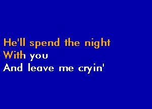 He'll spend the night
With you

And leave me cryin'