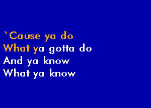 CaUse ya do
What ya 90110 do

And ya know
What ya know