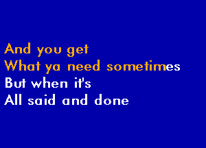 And you get
What ya need sometimes

Buf when it's
All said and done