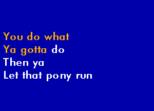 You do what
Ya goHa do

Then yo
Lei that pony run