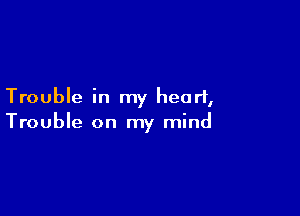 Trouble in my heart,

Trouble on my mind