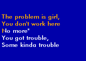 The problem is girl,
You don't work here

No more
You got trouble,
Some kinda trouble