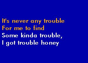 Ifs never any trouble
For me to find

Some kinda trouble,
I got trouble honey