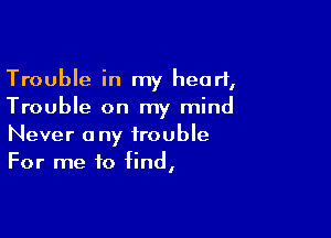 Trouble in my heart,
Trouble on my mind

Never any trouble
For me to find,