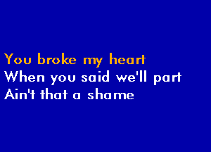 You broke my heart

When you said we'll part
Ain't that a shame