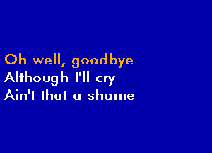 Oh well, good bye

Although I'll cry
Ain't that a shame