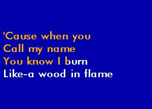 'Cause when you
Call my name

You know I burn
Like-a wood in Home