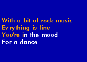 With a bit of rock music
Ev'ryihing is fine

You're in the mood
For a dance