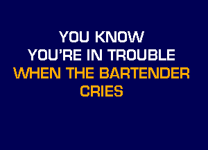 YOU KNOW
YOU'RE IN TROUBLE
WHEN THE BARTENDER
CRIES