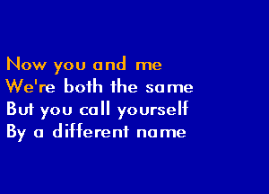 Now you and me
We're both the some

Buf you call yourself
By a different name