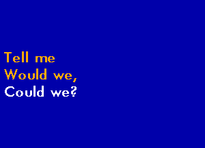 Tell me

Would we,
Could we?