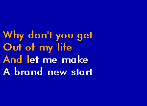 Why don't you get
Out of my life

And let me make
A brand new start