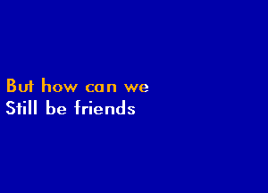 But how can we

Still be friends