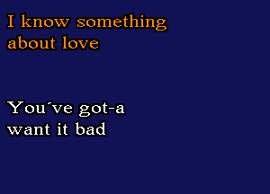 I know something
about love

You've got-a
want it bad