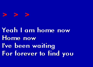 Yeah I am home now

Home now
I've been waiting
For forever to find you