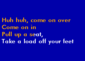 Huh huh, come on over
Come on in

Pull Up a seat,
Take a load off your feet