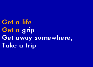 Get a Me
Get a grip

Get away somewhere,
Take a trip