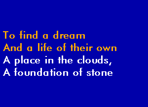 To find a dream
And a life of their own

A place in the clouds,
A foundation of stone