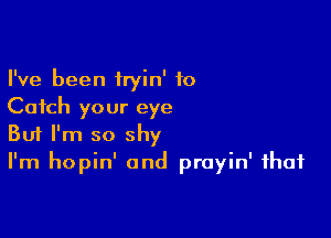 I've been iryin' to
Catch your eye

Buf I'm so shy
I'm hopin' 0nd prayin' that