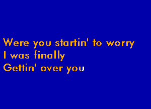 Were you siortin' to worry

I was finally
Gefiin' over you