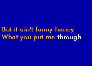 But it ain't funny honey

What you put me through