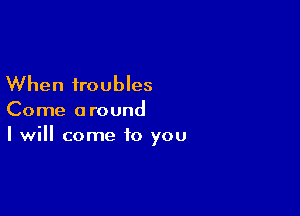 When troubles

Come around
I will come to you
