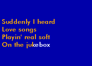 Suddenly I heard

Love songs

Playin' real soft

On the iuke box