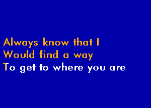 Always know that I

Would find a way

To get to where you are