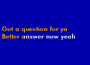 Got a question for ya

Beiier answer now yeah